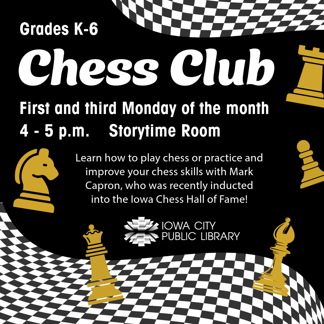 Grades K-6. Chess Club. First and third Monday of the month. 4 to 5 p.m. Storytime Room. Learn how to play chess or practice and improve your chess skills with Mark Capron, who was recently inducted into the Iowa Chess Hall of Fame! Iowa City Public Library.