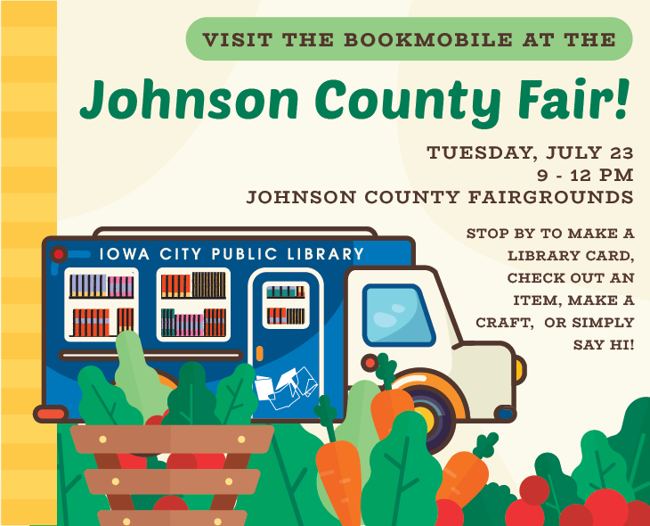 Visit the Bookmobile at the Johnson County Fair! Tuesday, July 23. 9 to 12 p.m. Johnson County Fairgrounds. Stop by to make a library card, check out an item, make a craft, or simply say hi! Iowa City Public Library.