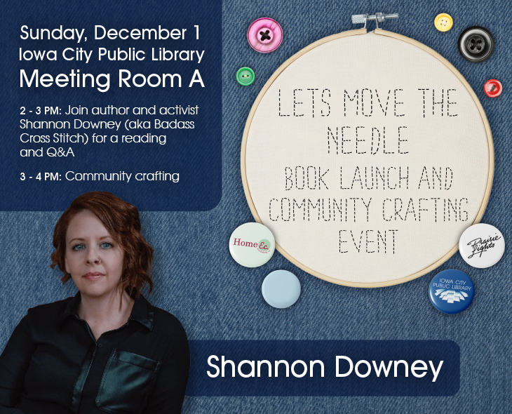 Let's Move The Needle : Book launch and community crafting event. Sunday, December 1. Iowa City Public Library Meeting Room A. 2 to 3 p.m. Join author and activist Shannon Downey (aka Badass Cross Stitch) for a reading and Q&A. 3 to 4 p.m. Community crafting. Home Ec Workshop. Prairie Lights. Iowa City Public Library.