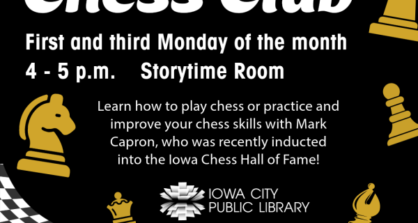 Grades K-6. Chess Club. First and third Monday of the month. 4 to 5 p.m. Storytime Room. Learn how to play chess or practice and improve your chess skills with Mark Capron, who was recently inducted into the Iowa Chess Hall of Fame! Iowa City Public Library.